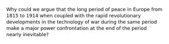 Why could we argue that the long period of peace in Europe from 1815 to 1914 when coupled with the rapid revolutionary developments in the technology of war during the same period make a major power confrontation at the end of the period nearly inevitable?