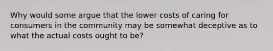 Why would some argue that the lower costs of caring for consumers in the community may be somewhat deceptive as to what the actual costs ought to be?