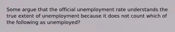 Some argue that the official <a href='https://www.questionai.com/knowledge/kh7PJ5HsOk-unemployment-rate' class='anchor-knowledge'>unemployment rate</a> understands the true extent of unemployment because it does not count which of the following as unemployed?