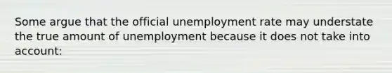 Some argue that the official unemployment rate may understate the true amount of unemployment because it does not take into account: