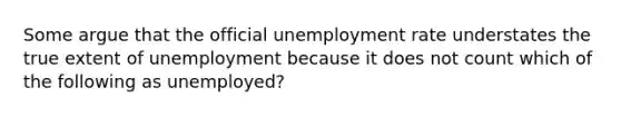 Some argue that the official unemployment rate understates the true extent of unemployment because it does not count which of the following as unemployed?