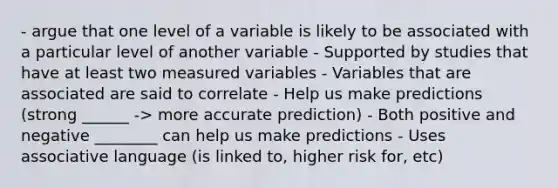 - argue that one level of a variable is likely to be associated with a particular level of another variable - Supported by studies that have at least two measured variables - Variables that are associated are said to correlate - Help us make predictions (strong ______ -> more accurate prediction) - Both positive and negative ________ can help us make predictions - Uses associative language (is linked to, higher risk for, etc)