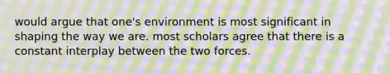 would argue that one's environment is most significant in shaping the way we are. most scholars agree that there is a constant interplay between the two forces.