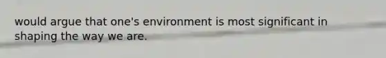 would argue that one's environment is most significant in shaping the way we are.