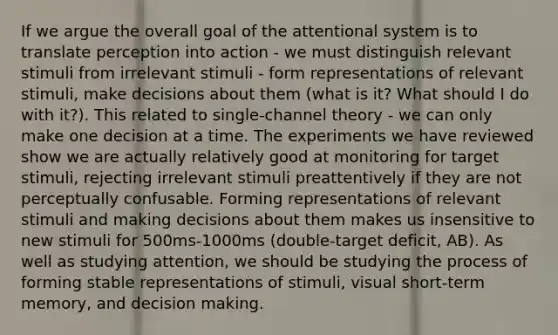 If we argue the overall goal of the attentional system is to translate perception into action - we must distinguish relevant stimuli from irrelevant stimuli - form representations of relevant stimuli, make decisions about them (what is it? What should I do with it?). This related to single-channel theory - we can only make one decision at a time. The experiments we have reviewed show we are actually relatively good at monitoring for target stimuli, rejecting irrelevant stimuli preattentively if they are not perceptually confusable. Forming representations of relevant stimuli and making decisions about them makes us insensitive to new stimuli for 500ms-1000ms (double-target deficit, AB). As well as studying attention, we should be studying the process of forming stable representations of stimuli, visual short-term memory, and decision making.