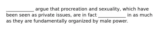 ____________ argue that procreation and sexuality, which have been seen as private issues, are in fact ____________ in as much as they are fundamentally organized by male power.