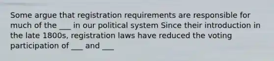 Some argue that registration requirements are responsible for much of the ___ in our political system Since their introduction in the late 1800s, registration laws have reduced the voting participation of ___ and ___