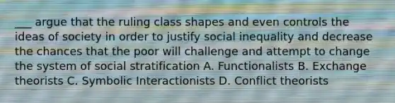 ___ argue that the ruling class shapes and even controls the ideas of society in order to justify social inequality and decrease the chances that the poor will challenge and attempt to change the system of social stratification A. Functionalists B. Exchange theorists C. Symbolic Interactionists D. Conflict theorists