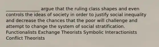 _______________ argue that the ruling class shapes and even controls the ideas of society in order to justify social inequality and decrease the chances that the poor will challenge and attempt to change the system of social stratification. Functionalists Exchange Theorists Symbolic Interactionists Conflict Theorists