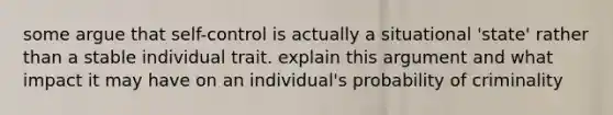 some argue that self-control is actually a situational 'state' rather than a stable individual trait. explain this argument and what impact it may have on an individual's probability of criminality