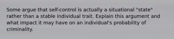 Some argue that self-control is actually a situational "state" rather than a stable individual trait. Explain this argument and what impact it may have on an individual's probability of criminality.