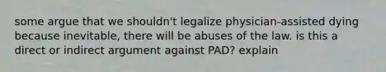 some argue that we shouldn't legalize physician-assisted dying because inevitable, there will be abuses of the law. is this a direct or indirect argument against PAD? explain