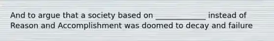 And to argue that a society based on _____________ instead of Reason and Accomplishment was doomed to decay and failure