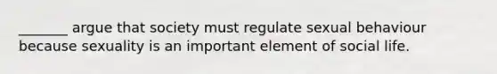 _______ argue that society must regulate sexual behaviour because sexuality is an important element of social life.
