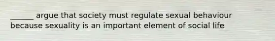 ______ argue that society must regulate sexual behaviour because sexuality is an important element of social life