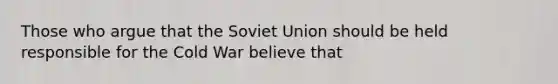 Those who argue that the Soviet Union should be held responsible for the Cold War believe that