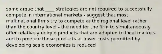 some argue that ____ strategies are not required to successfully compete in international markets - suggest that most multinational firms try to compete at the regional level rather than the country level - the need for the firm to simultaneously offer relatively unique products that are adapted to local markets and to produce those products at lower costs permitted by developing scale economies is reduced