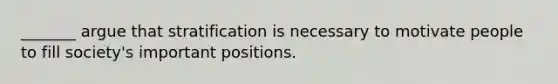 _______ argue that stratification is necessary to motivate people to fill society's important positions.