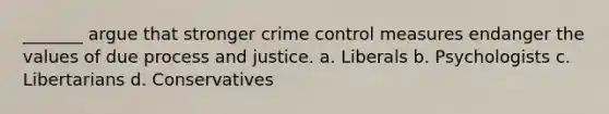 _______ argue that stronger crime control measures endanger the values of due process and justice. a. Liberals b. Psychologists c. Libertarians d. Conservatives