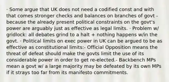 · Some argue that UK does not need a codified const and with that comes stronger checks and balances on branches of govt - because the already present political constraints on the govt's power are arguably just as effective as legal limits. · Problem w/ gridlock: all debates grind to a halt + nothing happens w/in the govt. · Political limits on exec power in UK can be argued to be as effective as constitutional limits:- Official Opposition means the threat of defeat should make the govts limit the use of its considerable power in order to get re-elected.- Backbench MPs mean a govt w/ a large majority may be defeated by its own MPs if it strays too far from its manifesto commitments.