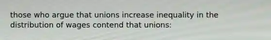 those who argue that unions increase inequality in the distribution of wages contend that unions: