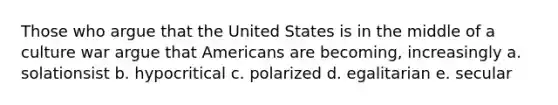 Those who argue that the United States is in the middle of a culture war argue that Americans are becoming, increasingly a. solationsist b. hypocritical c. polarized d. egalitarian e. secular