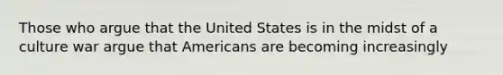 Those who argue that the United States is in the midst of a culture war argue that Americans are becoming increasingly