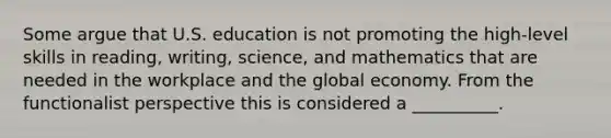 Some argue that U.S. education is not promoting the high-level skills in reading, writing, science, and mathematics that are needed in the workplace and the global economy. From the functionalist perspective this is considered a __________.