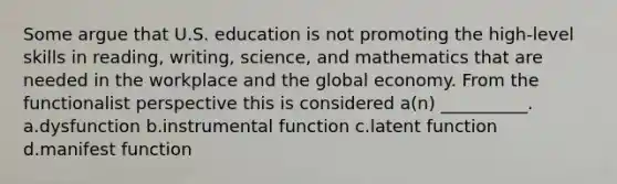 Some argue that U.S. education is not promoting the high-level skills in reading, writing, science, and mathematics that are needed in the workplace and the global economy. From the functionalist perspective this is considered a(n) __________. a.dysfunction b.instrumental function c.latent function d.manifest function