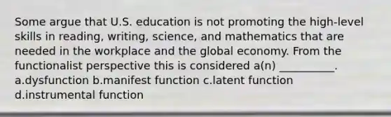 Some argue that U.S. education is not promoting the high-level skills in reading, writing, science, and mathematics that are needed in the workplace and the global economy. From the functionalist perspective this is considered a(n) __________. a.dysfunction b.manifest function c.latent function d.instrumental function