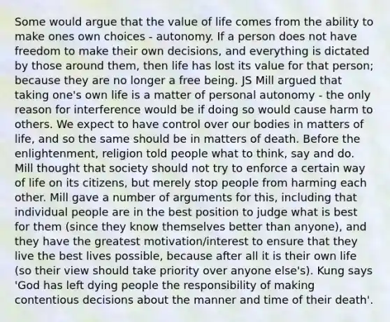 Some would argue that the value of life comes from the ability to make ones own choices - autonomy. If a person does not have freedom to make their own decisions, and everything is dictated by those around them, then life has lost its value for that person; because they are no longer a free being. JS Mill argued that taking one's own life is a matter of personal autonomy - the only reason for interference would be if doing so would cause harm to others. We expect to have control over our bodies in matters of life, and so the same should be in matters of death. Before the enlightenment, religion told people what to think, say and do. Mill thought that society should not try to enforce a certain way of life on its citizens, but merely stop people from harming each other. Mill gave a number of arguments for this, including that individual people are in the best position to judge what is best for them (since they know themselves better than anyone), and they have the greatest motivation/interest to ensure that they live the best lives possible, because after all it is their own life (so their view should take priority over anyone else's). Kung says 'God has left dying people the responsibility of making contentious decisions about the manner and time of their death'.