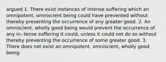 argued 1. There exist instances of intense suffering which an omnipotent, omniscient being could have prevented without thereby preventing the occurrence of any greater good. 2. An omniscient, wholly good being would prevent the occurrence of any in- tense suffering it could, unless it could not do so without thereby preventing the occurrence of some greater good. 3. There does not exist an omnipotent, omniscient, wholly good being.