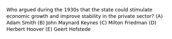 Who argued during the 1930s that the state could stimulate economic growth and improve stability in the private sector? (A) Adam Smith (B) John Maynard Keynes (C) Milton Friedman (D) Herbert Hoover (E) Geert Hofstede