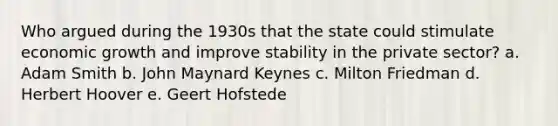 Who argued during the 1930s that the state could stimulate economic growth and improve stability in the private sector? a. Adam Smith b. John Maynard Keynes c. Milton Friedman d. Herbert Hoover e. Geert Hofstede