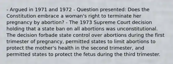 - Argued in 1971 and 1972 - Question presented: Does the Constitution embrace a woman's right to terminate her pregnancy by abortion? - The 1973 Supreme Court decision holding that a state ban on all abortions was unconstitutional. The decision forbade state control over abortions during the first trimester of pregnancy, permitted states to limit abortions to protect the mother's health in the second trimester, and permitted states to protect the fetus during the third trimester.