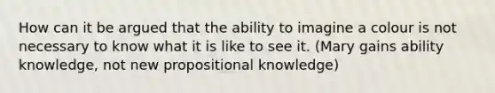 How can it be argued that the ability to imagine a colour is not necessary to know what it is like to see it. (Mary gains ability knowledge, not new propositional knowledge)