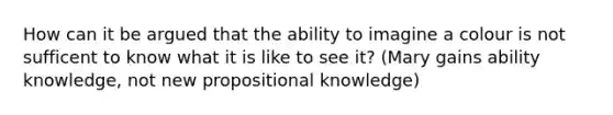 How can it be argued that the ability to imagine a colour is not sufficent to know what it is like to see it? (Mary gains ability knowledge, not new propositional knowledge)