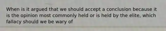 When is it argued that we should accept a conclusion because it is the opinion most commonly held or is held by the elite, which fallacy should we be wary of