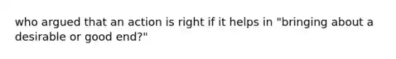 who argued that an action is right if it helps in "bringing about a desirable or good end?"