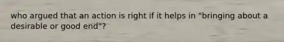 who argued that an action is right if it helps in "bringing about a desirable or good end"?