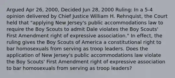 Argued Apr 26, 2000, Decided Jun 28, 2000 Ruling: In a 5-4 opinion delivered by Chief Justice William H. Rehnquist, the Court held that "applying New Jersey's public accommodations law to require the Boy Scouts to admit Dale violates the Boy Scouts' First Amendment right of expressive association." In effect, the ruling gives the Boy Scouts of America a constitutional right to bar homosexuals from serving as troop leaders. Does the application of New Jersey's public accommodations law violate the Boy Scouts' First Amendment right of expressive association to bar homosexuals from serving as troop leaders?