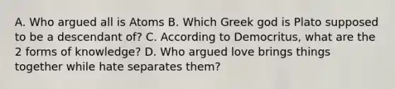 A. Who argued all is Atoms B. Which Greek god is Plato supposed to be a descendant of? C. According to Democritus, what are the 2 forms of knowledge? D. Who argued love brings things together while hate separates them?