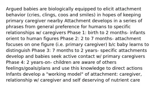 Argued babies are biologically equipped to elicit attachment behavior (cries, clings, coos and smiles) in hopes of keeping primary caregiver nearby Attachment develops in a series of phrases from general preference for humans to specific relationships w/ caregivers Phase 1: birth to 2 months- infants orient to human figures Phase 2: 2 to 7 months- attachment focuses on one figure (i.e. primary caregiver) b/c baby learns to distinguish Phase 3: 7 months to 2 years- specific attachments develop and babies seek active contact w/ primary caregivers Phase 4: 2 years-on- children are aware of others feelings/goals/plans and use this knowledge to direct actions Infants develop a "working model" of attachment: caregiver, relationship w/ caregiver and self deserving of nutrient care