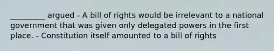 _________ argued - A bill of rights would be irrelevant to a national government that was given only delegated powers in the first place. - Constitution itself amounted to a bill of rights