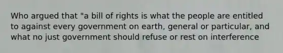 Who argued that "a bill of rights is what the people are entitled to against every government on earth, general or particular, and what no just government should refuse or rest on interference