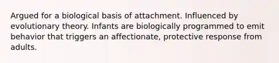 Argued for a biological basis of attachment. Influenced by evolutionary theory. Infants are biologically programmed to emit behavior that triggers an affectionate, protective response from adults.