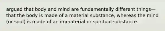 argued that body and mind are fundamentally different things—that the body is made of a material substance, whereas the mind (or soul) is made of an immaterial or spiritual substance.