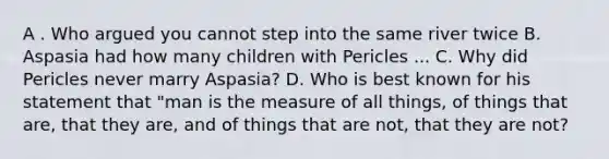 A . Who argued you cannot step into the same river twice B. Aspasia had how many children with Pericles ... C. Why did Pericles never marry Aspasia? D. Who is best known for his statement that "man is the measure of all things, of things that are, that they are, and of things that are not, that they are not?