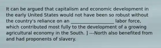 It can be argued that capitalism and <a href='https://www.questionai.com/knowledge/ktrMLAqnM0-economic-development' class='anchor-knowledge'>economic development</a> in the early United States would not have been so robust without the country's reliance on an ___________________ labor force, which contributed most fully to the development of a growing agricultural economy in the South. ] ---North also benefited from and had proponents of slavery.