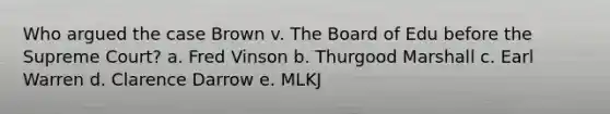 Who argued the case Brown v. The Board of Edu before the Supreme Court? a. Fred Vinson b. Thurgood Marshall c. Earl Warren d. Clarence Darrow e. MLKJ